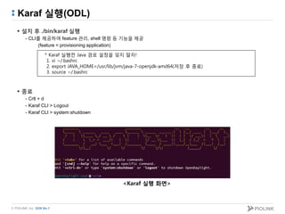 © PIOLINK, Inc. SDN No.1
Karaf 실행(ODL)
 설치 후 ./bin/karaf 실행
- CLI를 제공하여 feature 관리, shell 명령 등 기능을 제공
(feature = provisioning application)
 종료
- Crtl + d
- Karaf CLI > Logout
- Karaf CLI > system:shutdown
* Karaf 실행전 Java 경로 설정을 잊지 말자!
1. vi ~/.bashrc
2. export JAVA_HOME=/usr/lib/jvm/java-7-openjdk-amd64(저장 후 종료)
3. source ~/.bashrc
<Karaf 실행 화면>
 