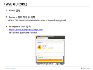 © PIOLINK, Inc. SDN No.1
Web GUI(ODL)
1. Karaf 실행
2. feature 설치 명령을 실행
-Karaf CLI > feature:install odl-dlux-core odl-openflowplugin-all
3. Dlux(Web GUI) 접속
-http://127.0.0.1:8181/dlux/index.html
-id = admin, password = admin
<OpenDaylight Dlux : Login 화면>
 