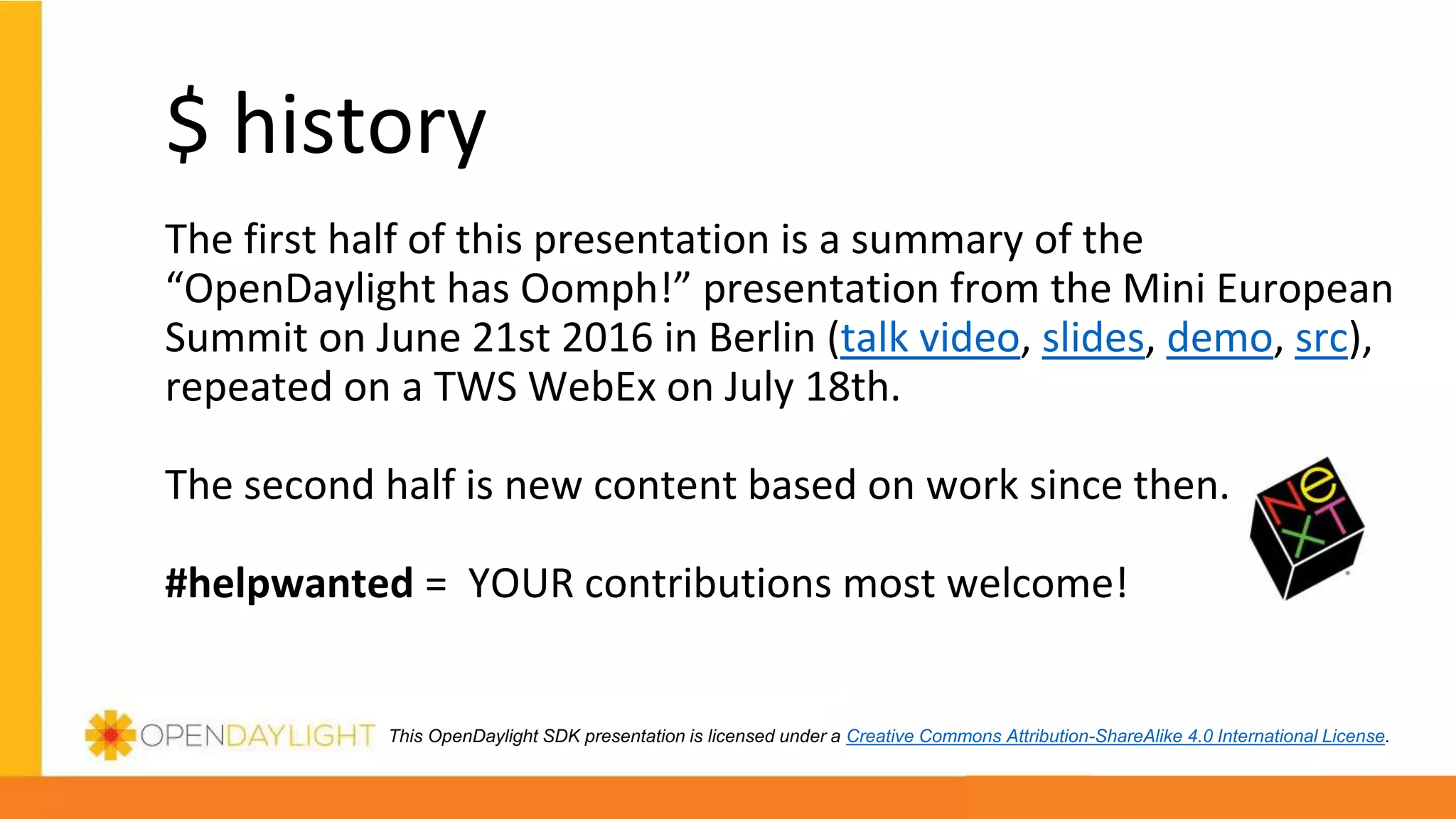 This OpenDaylight SDK presentation is licensed under a Creative Commons Attribution-ShareAlike 4.0 International License.
$ history
The first half of this presentation is a summary of the
“OpenDaylight has Oomph!” presentation from the Mini European
Summit on June 21st 2016 in Berlin (talk video, slides, demo, src),
repeated on a TWS WebEx on July 18th.
The second half is new content based on work since then.
#helpwanted = YOUR contributions most welcome!
 