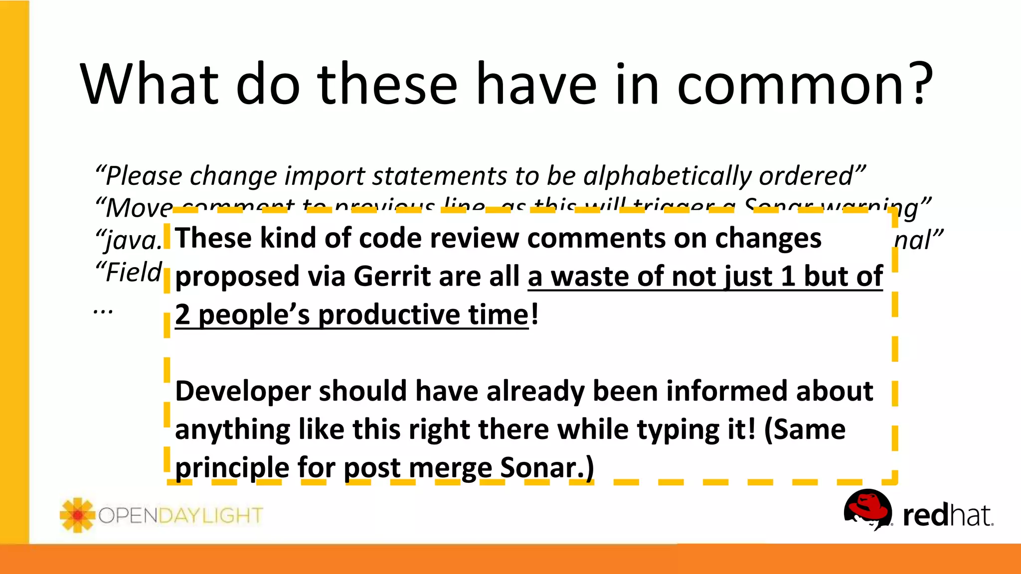 What do these have in common?
“Please change import statements to be alphabetically ordered”
“Move comment to previous line, as this will trigger a Sonar warning”
“java.util.Optional preferred over com.google.common.base.Optional”
“Field logger should be called LOG”
...
These kind of code review comments on changes
proposed via Gerrit are all a waste of not just 1 but of
2 people’s productive time!
Developer should have already been informed about
anything like this right there while typing it! (Same
principle for post merge Sonar.)
 