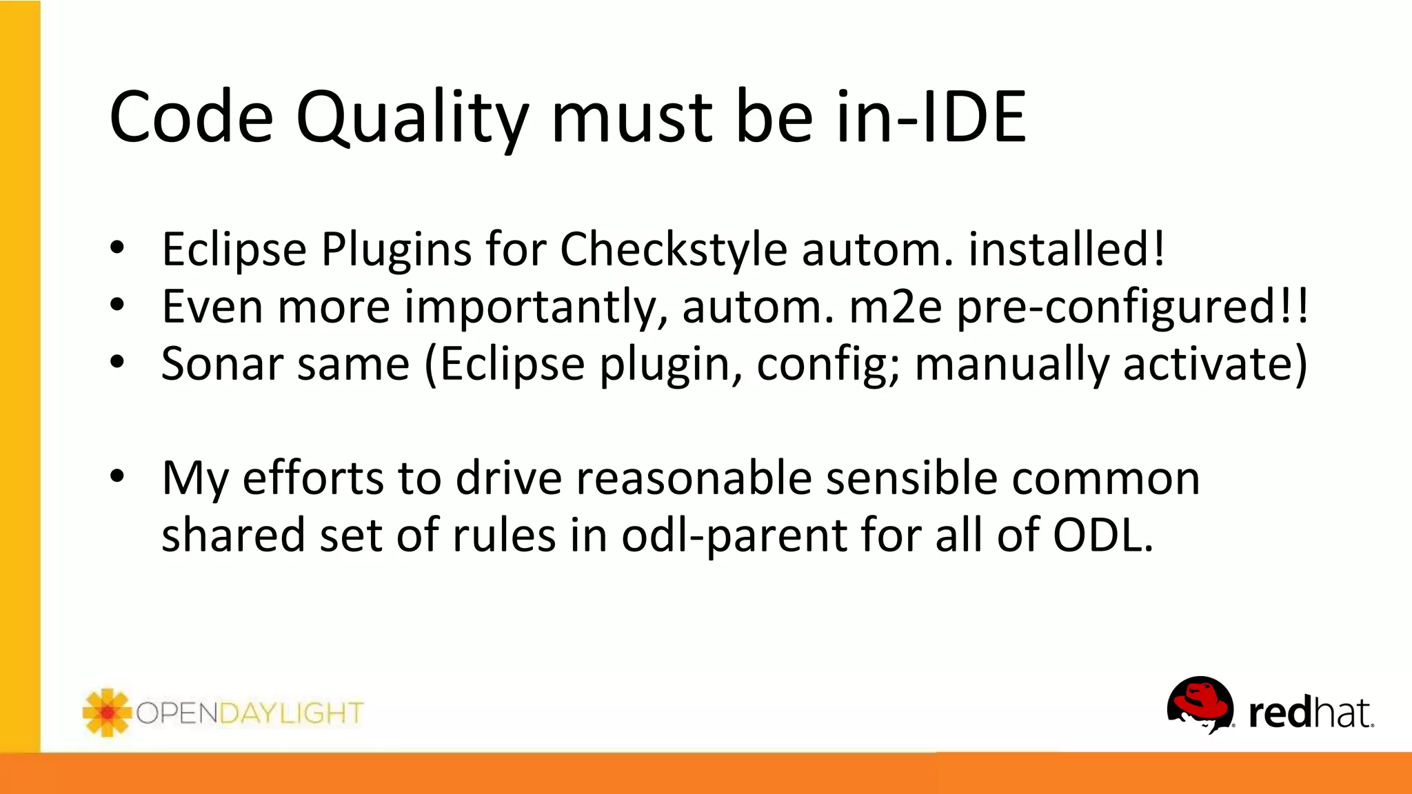 Code Quality must be in-IDE
• Eclipse Plugins for Checkstyle autom. installed!
• Even more importantly, autom. m2e pre-configured!!
• Sonar same (Eclipse plugin, config; manually activate)
• My efforts to drive reasonable sensible common
shared set of rules in odl-parent for all of ODL.
 