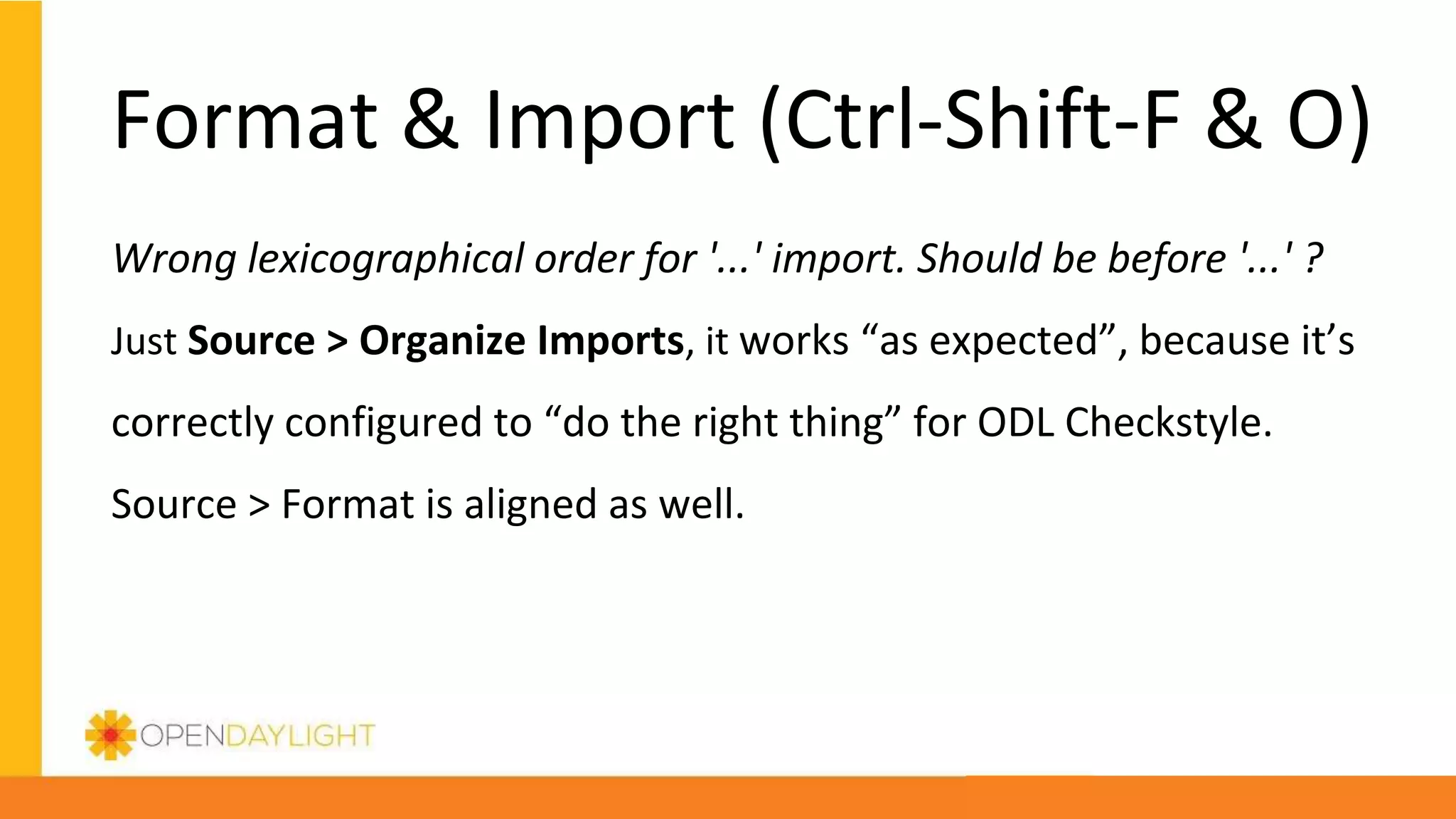 Format & Import (Ctrl-Shift-F & O)
Wrong lexicographical order for '...' import. Should be before '...' ?
Just Source > Organize Imports, it works “as expected”, because it’s
correctly configured to “do the right thing” for ODL Checkstyle.
Source > Format is aligned as well.
 
