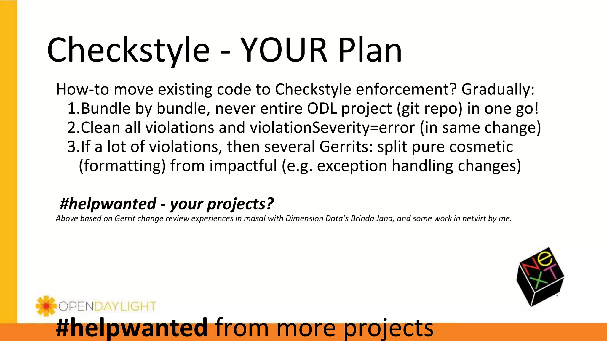 How-to move existing code to Checkstyle enforcement? Gradually:
1.Bundle by bundle, never entire ODL project (git repo) in one go!
2.Clean all violations and violationSeverity=error (in same change)
3.If a lot of violations, then several Gerrits: split pure cosmetic
(formatting) from impactful (e.g. exception handling changes)
#helpwanted - your projects?
Above based on Gerrit change review experiences in mdsal with Dimension Data’s Brinda Jana, and some work in netvirt by me.
#helpwanted from more projects
Checkstyle - YOUR Plan
 