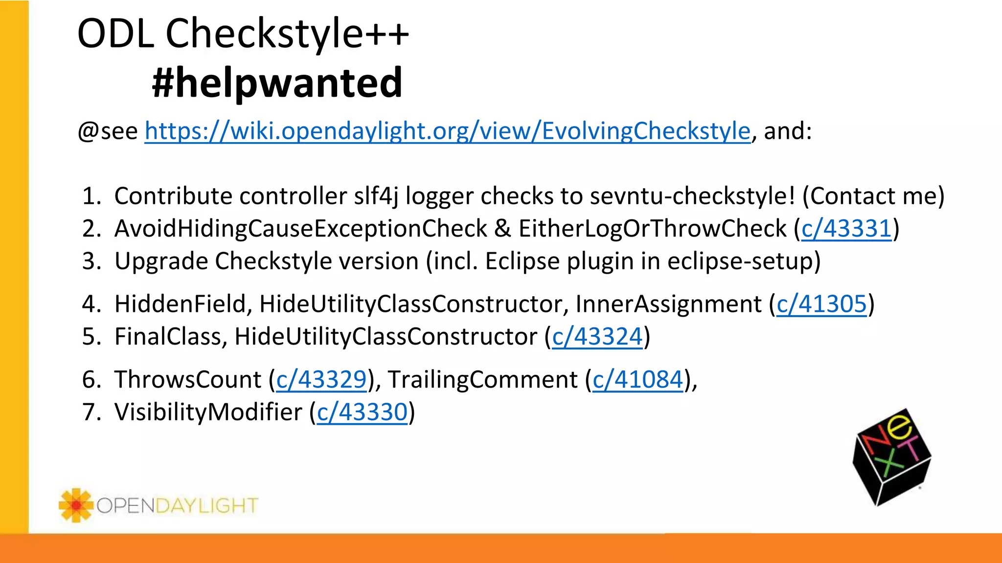 ODL Checkstyle++
#helpwanted
@see https://wiki.opendaylight.org/view/EvolvingCheckstyle, and:
1. Contribute controller slf4j logger checks to sevntu-checkstyle! (Contact me)
2. AvoidHidingCauseExceptionCheck & EitherLogOrThrowCheck (c/43331)
3. Upgrade Checkstyle version (incl. Eclipse plugin in eclipse-setup)
4. HiddenField, HideUtilityClassConstructor, InnerAssignment (c/41305)
5. FinalClass, HideUtilityClassConstructor (c/43324)
6. ThrowsCount (c/43329), TrailingComment (c/41084),
7. VisibilityModifier (c/43330)
 