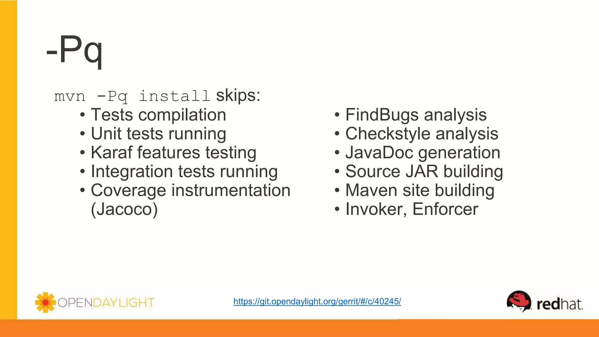 -Pq
mvn -Pq install skips:
• Tests compilation
• Unit tests running
• Karaf features testing
• Integration tests running
• Coverage instrumentation
(Jacoco)
• FindBugs analysis
• Checkstyle analysis
• JavaDoc generation
• Source JAR building
• Maven site building
• Invoker, Enforcer
https://git.opendaylight.org/gerrit/#/c/40245/
 