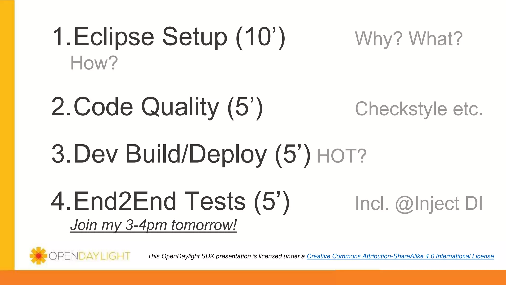 1.Eclipse Setup (10’) Why? What?
How?
2.Code Quality (5’) Checkstyle etc.
3.Dev Build/Deploy (5’) HOT?
4.End2End Tests (5’) Incl. @Inject DI
Join my 3-4pm tomorrow!
This OpenDaylight SDK presentation is licensed under a Creative Commons Attribution-ShareAlike 4.0 International License.
 