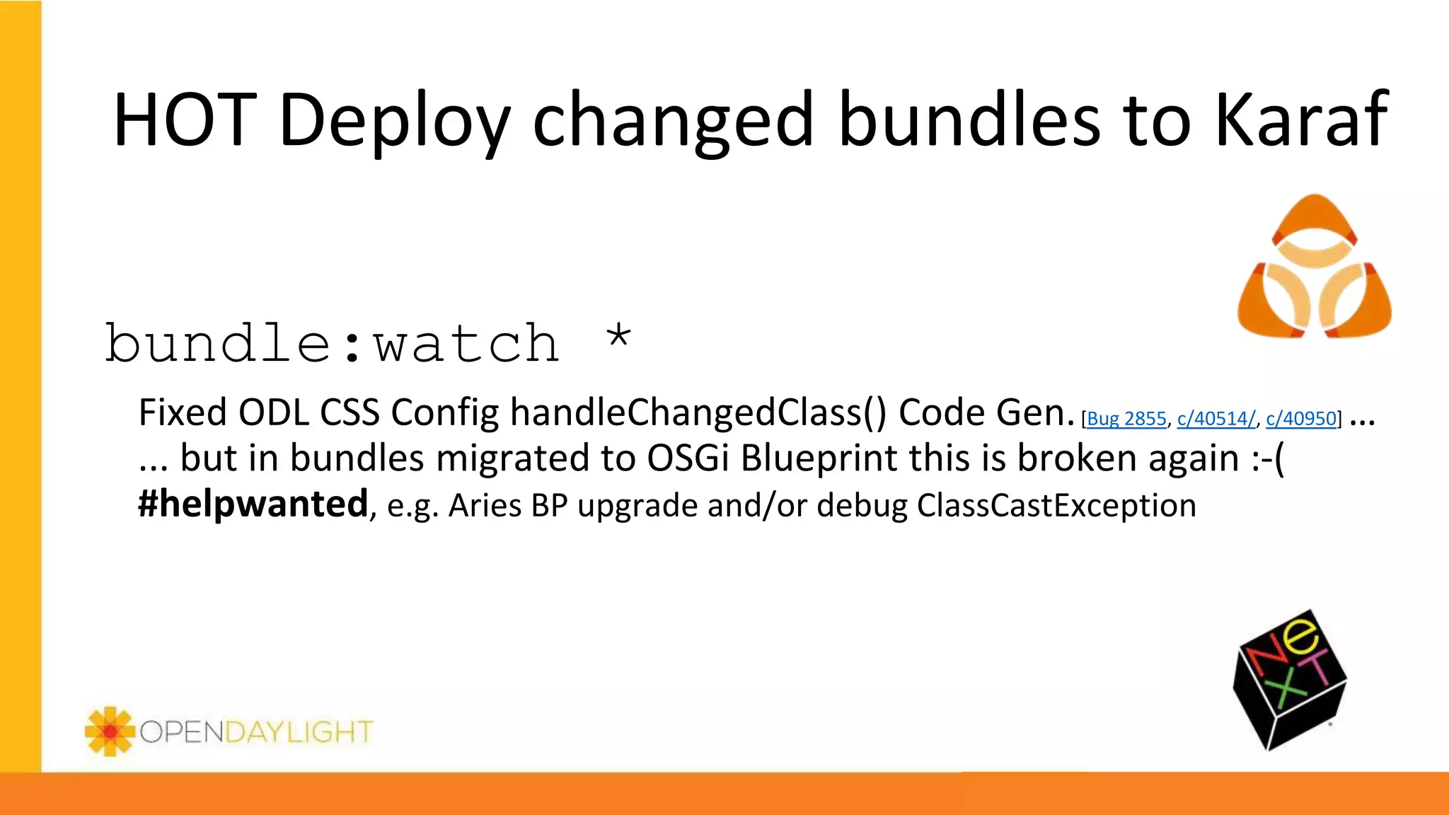 HOT Deploy changed bundles to Karaf
bundle:watch *
Fixed ODL CSS Config handleChangedClass() Code Gen.[Bug 2855, c/40514/, c/40950] …
... but in bundles migrated to OSGi Blueprint this is broken again :-(
#helpwanted, e.g. Aries BP upgrade and/or debug ClassCastException
 