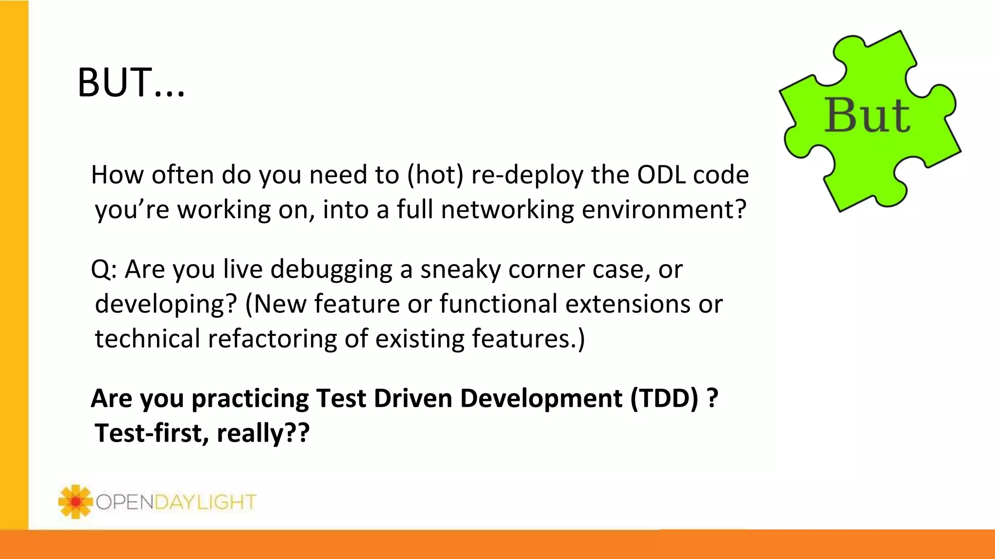 BUT...
How often do you need to (hot) re-deploy the ODL code
you’re working on, into a full networking environment?
Q: Are you live debugging a sneaky corner case, or
developing? (New feature or functional extensions or
technical refactoring of existing features.)
Are you practicing Test Driven Development (TDD) ?
Test-first, really??
 