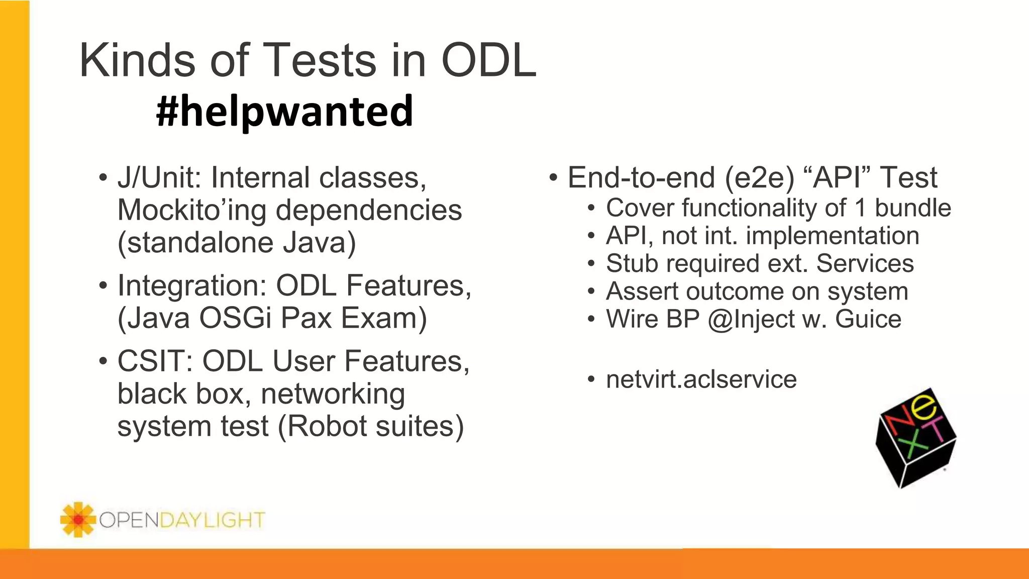 Kinds of Tests in ODL
#helpwanted
• J/Unit: Internal classes,
Mockito’ing dependencies
(standalone Java)
• Integration: ODL Features,
(Java OSGi Pax Exam)
• CSIT: ODL User Features,
black box, networking
system test (Robot suites)
• End-to-end (e2e) “API” Test
• Cover functionality of 1 bundle
• API, not int. implementation
• Stub required ext. Services
• Assert outcome on system
• Wire BP @Inject w. Guice
• netvirt.aclservice
 