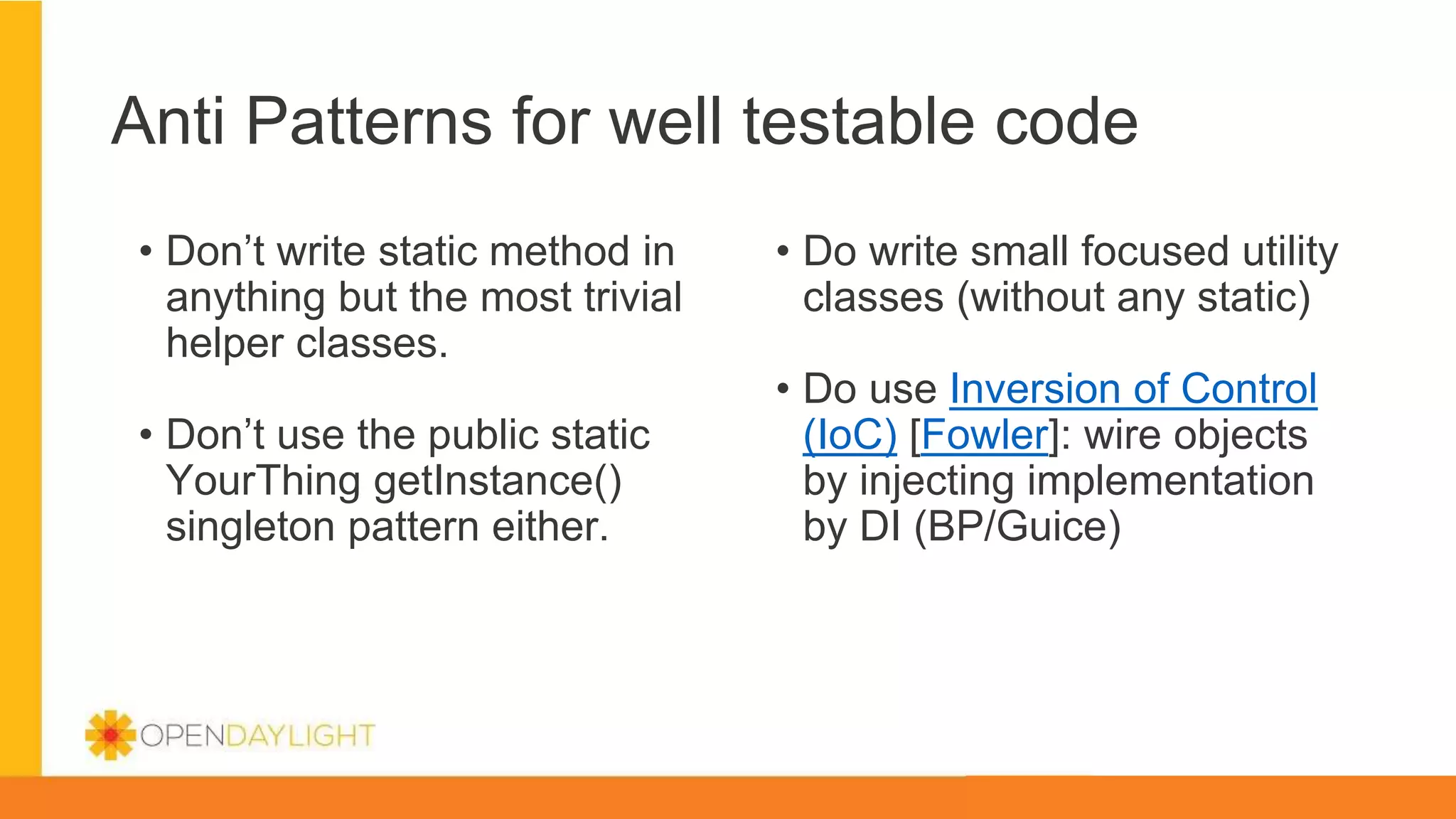 Anti Patterns for well testable code
• Don’t write static method in
anything but the most trivial
helper classes.
• Don’t use the public static
YourThing getInstance()
singleton pattern either.
• Do write small focused utility
classes (without any static)
• Do use Inversion of Control
(IoC) [Fowler]: wire objects
by injecting implementation
by DI (BP/Guice)
 