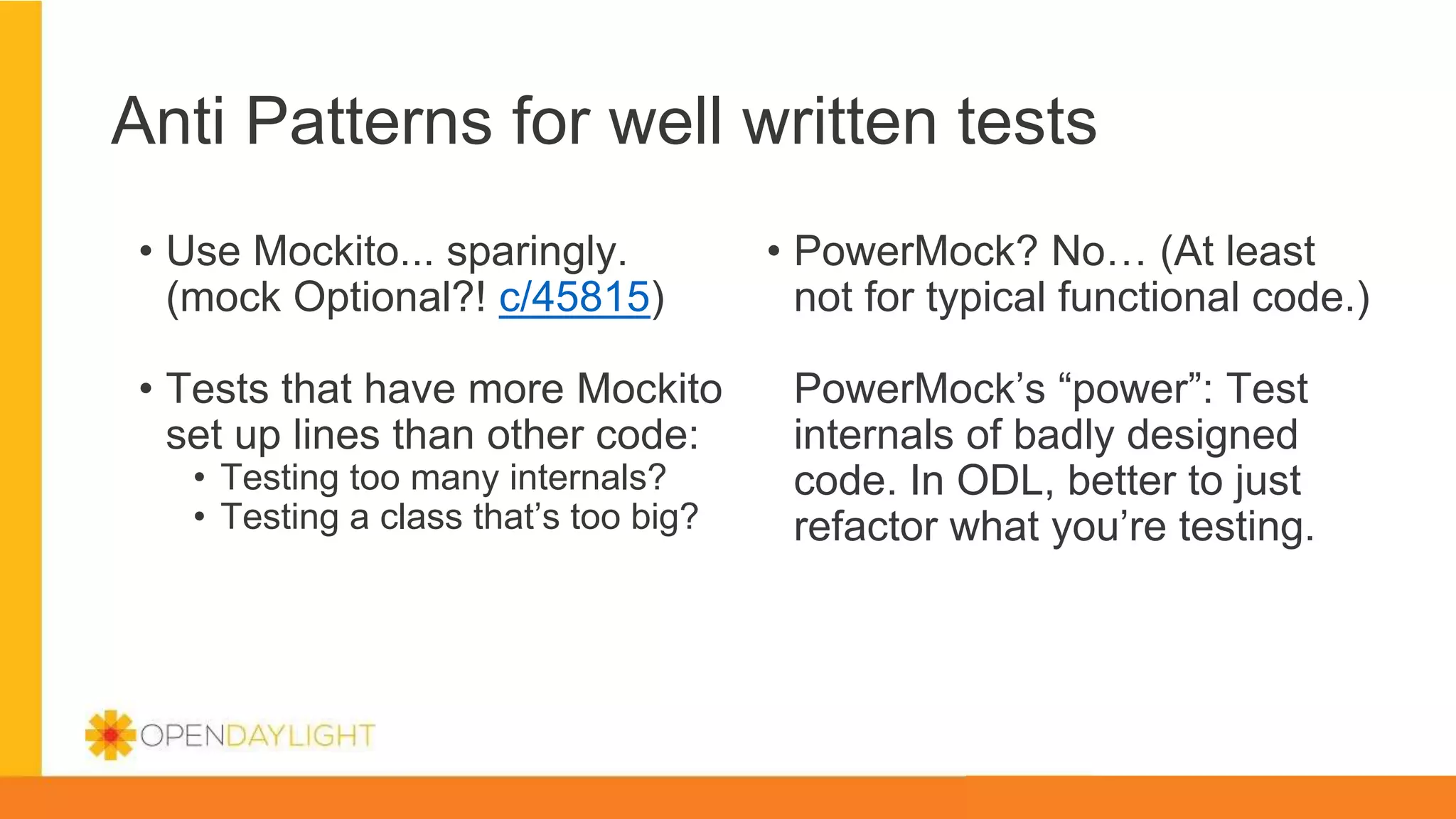 Anti Patterns for well written tests
• Use Mockito... sparingly.
(mock Optional?! c/45815)
• Tests that have more Mockito
set up lines than other code:
• Testing too many internals?
• Testing a class that’s too big?
• PowerMock? No… (At least
not for typical functional code.)
PowerMock’s “power”: Test
internals of badly designed
code. In ODL, better to just
refactor what you’re testing.
 
