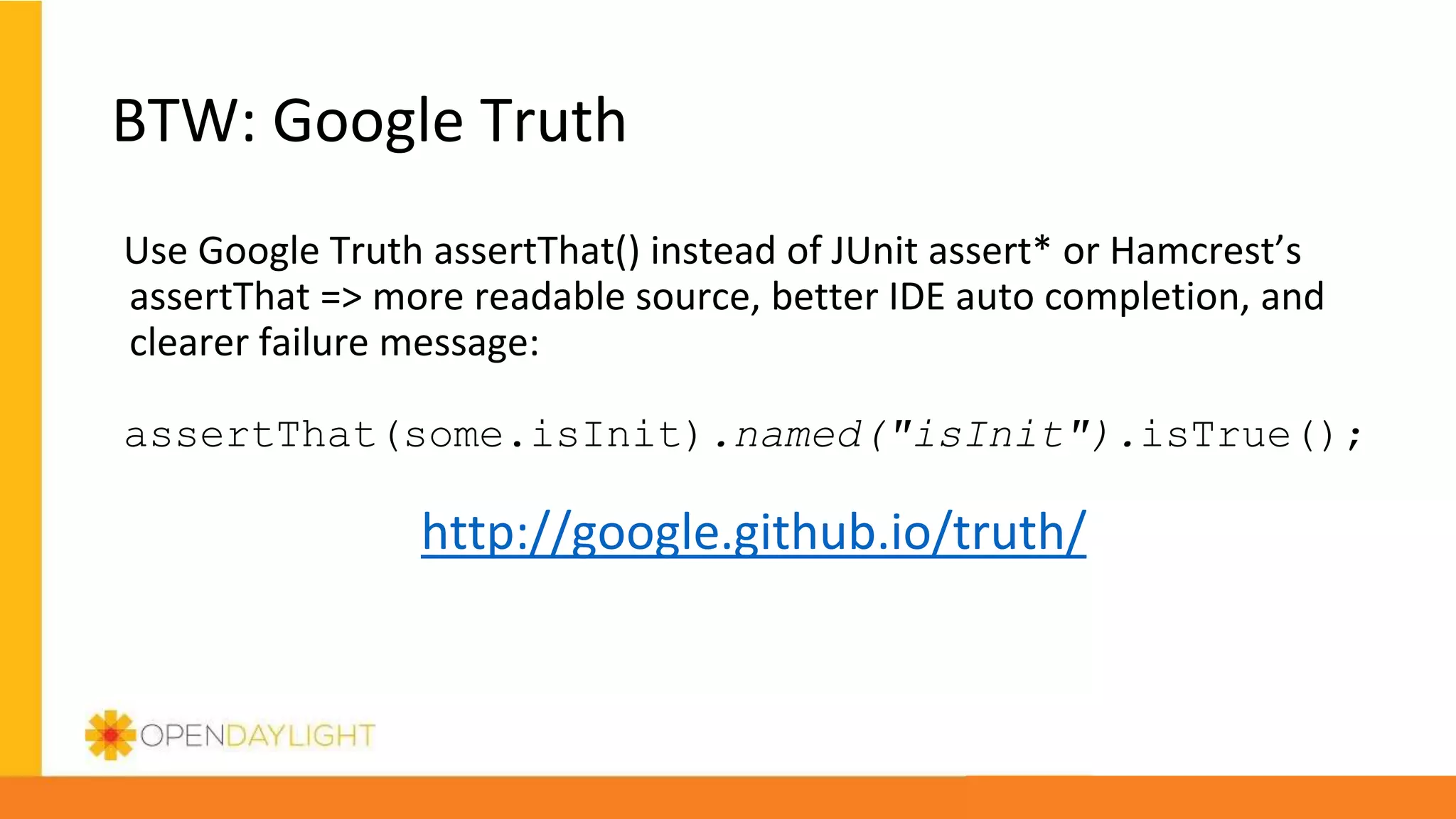 BTW: Google Truth
Use Google Truth assertThat() instead of JUnit assert* or Hamcrest’s
assertThat => more readable source, better IDE auto completion, and
clearer failure message:
assertThat(some.isInit).named("isInit").isTrue();
http://google.github.io/truth/
 