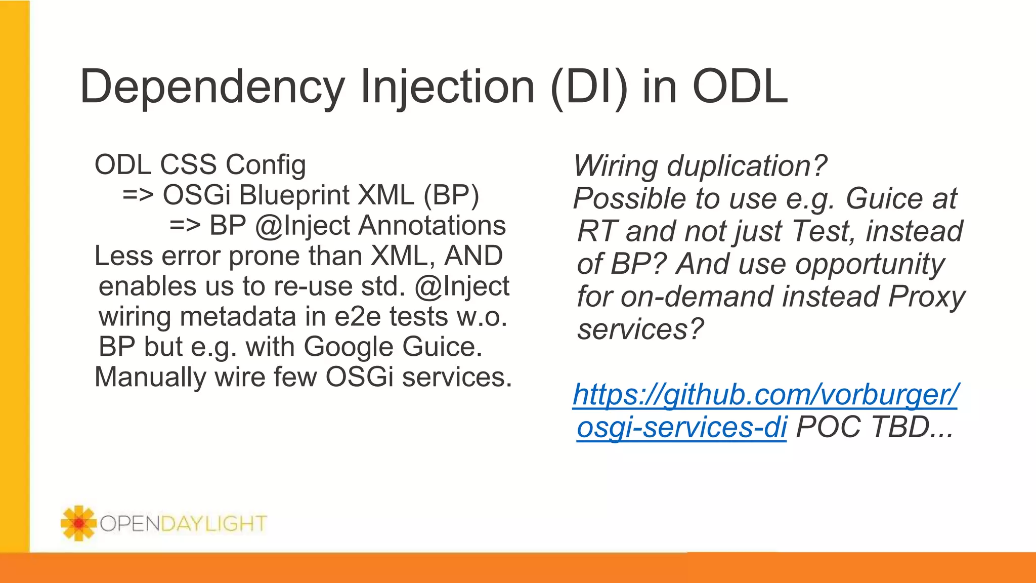 Dependency Injection (DI) in ODL
ODL CSS Config
=> OSGi Blueprint XML (BP)
=> BP @Inject Annotations
Less error prone than XML, AND
enables us to re-use std. @Inject
wiring metadata in e2e tests w.o.
BP but e.g. with Google Guice.
Manually wire few OSGi services.
Wiring duplication?
Possible to use e.g. Guice at
RT and not just Test, instead
of BP? And use opportunity
for on-demand instead Proxy
services?
https://github.com/vorburger/
osgi-services-di POC TBD...
 