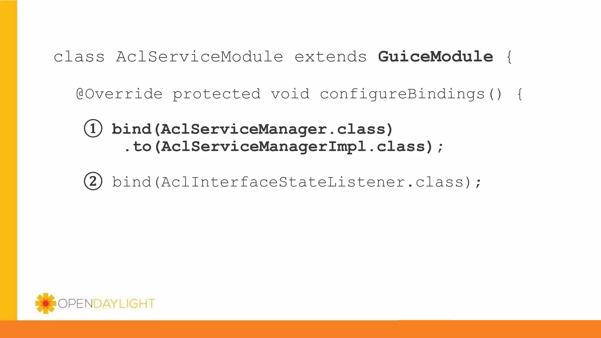 class AclServiceModule extends GuiceModule {
@Override protected void configureBindings() {
① bind(AclServiceManager.class)
.to(AclServiceManagerImpl.class);
② bind(AclInterfaceStateListener.class);
 