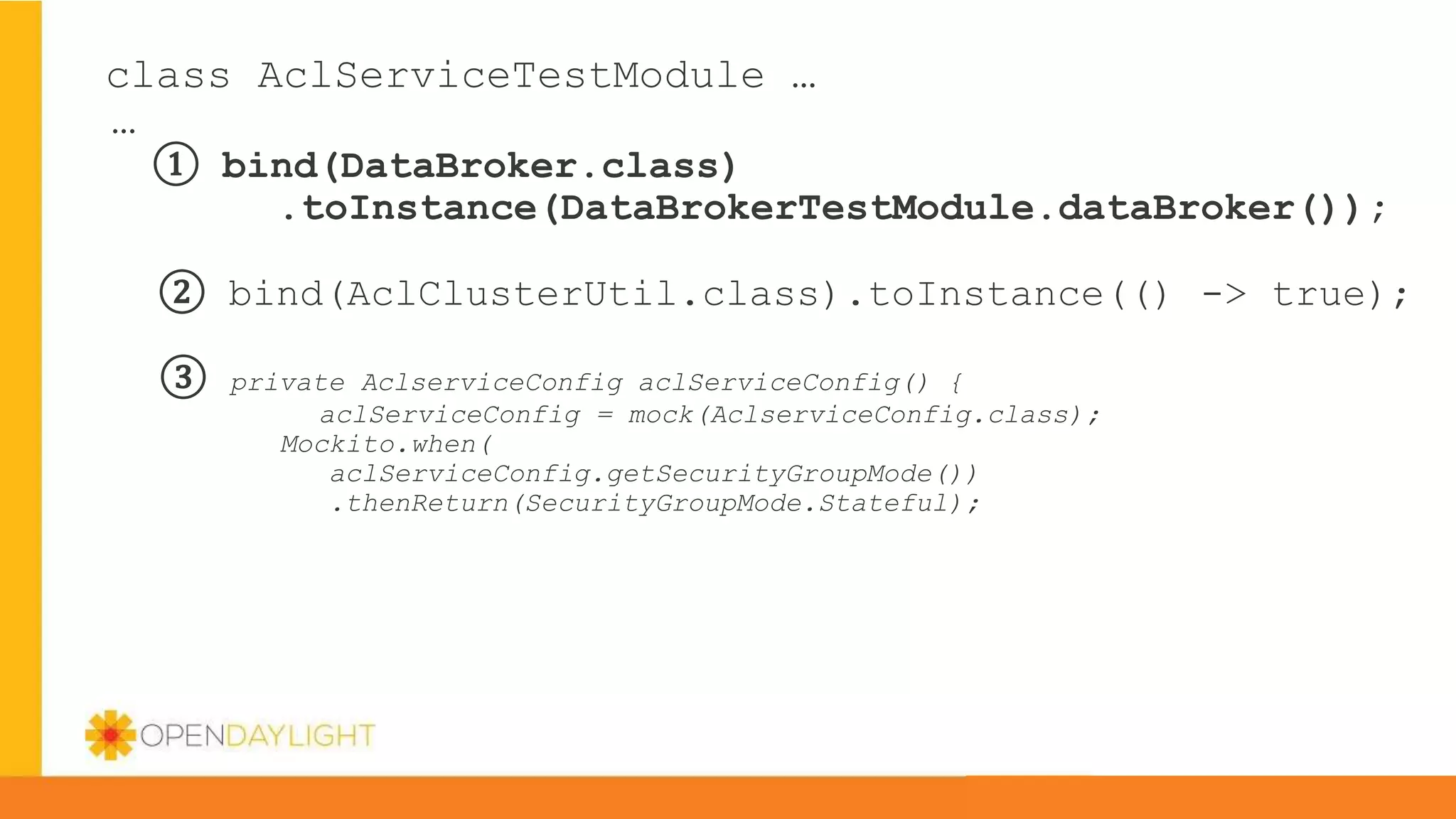 class AclServiceTestModule …
…
① bind(DataBroker.class)
.toInstance(DataBrokerTestModule.dataBroker());
② bind(AclClusterUtil.class).toInstance(() -> true);
③ private AclserviceConfig aclServiceConfig() {
aclServiceConfig = mock(AclserviceConfig.class);
Mockito.when(
aclServiceConfig.getSecurityGroupMode())
.thenReturn(SecurityGroupMode.Stateful);
 