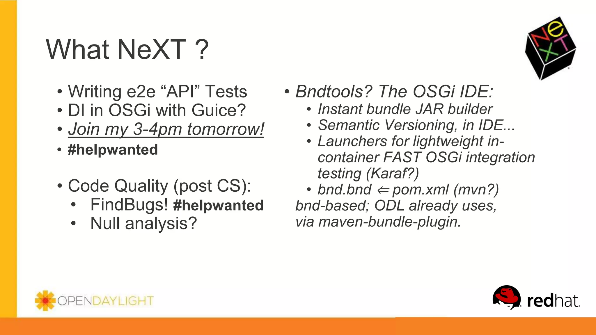 What NeXT ?
• Bndtools? The OSGi IDE:
• Instant bundle JAR builder
• Semantic Versioning, in IDE...
• Launchers for lightweight in-
container FAST OSGi integration
testing (Karaf?)
• bnd.bnd ⇐ pom.xml (mvn?)
bnd-based; ODL already uses,
via maven-bundle-plugin.
• Writing e2e “API” Tests
• DI in OSGi with Guice?
• Join my 3-4pm tomorrow!
• #helpwanted
• Code Quality (post CS):
• FindBugs! #helpwanted
• Null analysis?
 