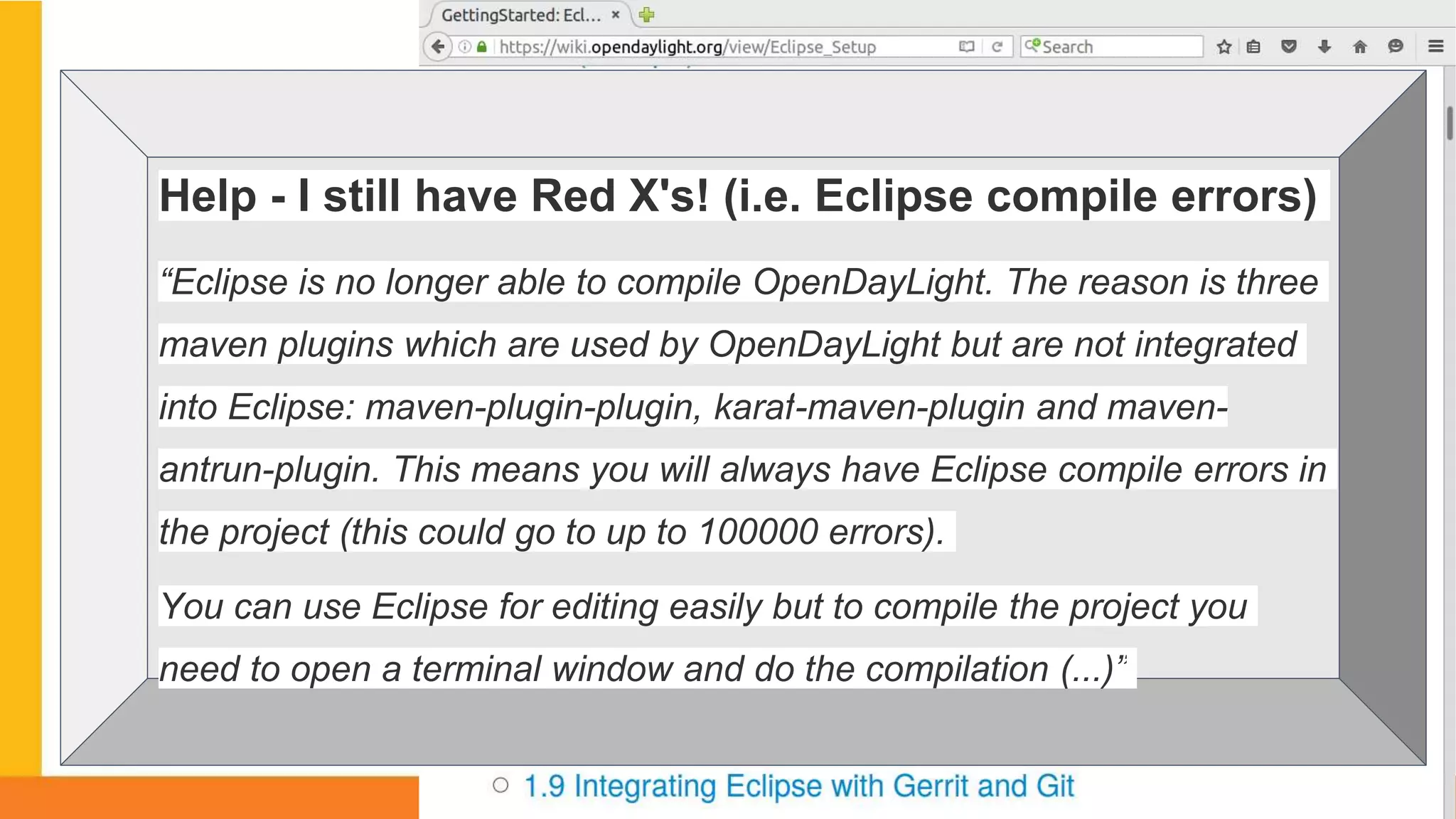 1.Why?Help - I still have Red X's! (i.e. Eclipse compile errors)
“Eclipse is no longer able to compile OpenDayLight. The reason is three
maven plugins which are used by OpenDayLight but are not integrated
into Eclipse: maven-plugin-plugin, karaf-maven-plugin and maven-
antrun-plugin. This means you will always have Eclipse compile errors in
the project (this could go to up to 100000 errors).
You can use Eclipse for editing easily but to compile the project you
need to open a terminal window and do the compilation (...)”
 