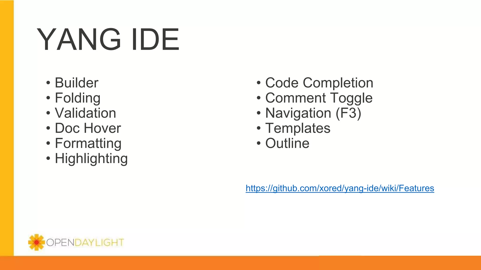YANG IDE
• Builder
• Folding
• Validation
• Doc Hover
• Formatting
• Highlighting
https://github.com/xored/yang-ide/wiki/Features
• Code Completion
• Comment Toggle
• Navigation (F3)
• Templates
• Outline
 