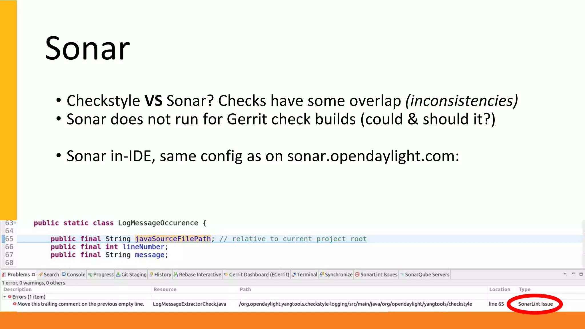 Sonar
• Checkstyle VS Sonar? Checks have some overlap (inconsistencies)
• Sonar does not run for Gerrit check builds (could & should it?)
• Sonar in-IDE, same config as on sonar.opendaylight.com:
 