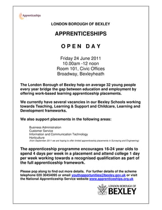 LONDON BOROUGH OF BEXLEY

                              APPRENTICESHIPS

                                    OPEN DAY

                                Friday 24 June 2011
                                 10.00am -12 noon
                               Room 101, Civic Offices
                               Broadway, Bexleyheath

The London Borough of Bexley help on average 32 young people
every year bridge the gap between education and employment by
offering work-based learning apprenticeship placements.

We currently have several vacancies in our Bexley Schools working
towards Teaching, Learning & Support and Childcare, Learning and
Development frameworks.

We also support placements in the following areas:

     Business Administration
     Customer Service
     Information and Communication Technology
     Horticulture
     (from September 2011 we are hoping to offer limited apprenticeship placements in Surveying and Engineering)


The apprenticeship programme encourages 16-24 year olds to
spend 4 days per week in a placement and attend college 1 day
per week working towards a recognised qualification as part of
the full apprenticeship framework.

Please pop along to find out more details. For further details of the scheme
telephone 020 30454095 or email youthopportunities@bexley.gov.uk or visit
the National Apprenticeship Service website www.apprenticeships.org.uk
 