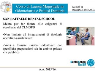 Corso di Laurea Magistrale in
Odontoiatria e Protesi Dentaria
A.A. 2015/16
SAN RAFFAELE DENTAL SCHOOL
Ideata per far fronte alle esigenze di
eccellenza del CLMOPD
•Non limitata ad insegnamenti di tipologia
operativo-assistenziale
•Volta a formare moderni odontoiatri con
specifiche preparazioni sia in ambito privato
che pubblico
 