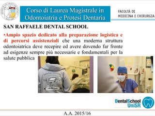 Corso di Laurea Magistrale in
Odontoiatria e Protesi Dentaria
A.A. 2015/16
SAN RAFFAELE DENTAL SCHOOL
•Ampio spazio dedicato alla preparazione logistica e
di percorsi assistenziali che una moderna struttura
odontoiatrica deve recepire ed avere dovendo far fronte
ad esigenze sempre più necessarie e fondamentali per la
salute pubblica
 
