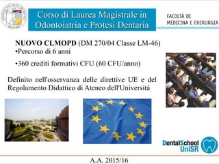 Corso di Laurea Magistrale in
Odontoiatria e Protesi Dentaria
A.A. 2015/16
NUOVO CLMOPD (DM 270/04 Classe LM-46)
•Percorso di 6 anni
•360 crediti formativi CFU (60 CFU/anno)
Definito nell'osservanza delle direttive UE e del
Regolamento Didattico di Ateneo dell'Università
 
