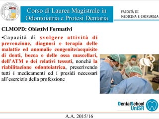Corso di Laurea Magistrale in
Odontoiatria e Protesi Dentaria
A.A. 2015/16
CLMOPD: Obiettivi Formativi
•Capacità di svolgere attività di
prevenzione, diagnosi e terapia delle
malattie ed anomalie congenite/acquisite
di denti, bocca e delle ossa mascellari,
dell’ATM e dei relativi tessuti, nonché la
riabilitazione odontoiatrica, prescrivendo
tutti i medicamenti ed i presidi necessari
all’esercizio della professione
 