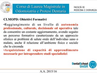 Corso di Laurea Magistrale in
Odontoiatria e Protesi Dentaria
A.A. 2015/16
CLMOPD: Obiettivi Formativi
•Raggiungimento di un livello di autonomia
professionale, culturale, decisionale ed operativa tale
da consentire un costante aggiornamento, avendo seguito
un percorso formativo caratterizzato da un approccio
olistico ai problemi di salute orale dell’individuo sano o
malato, anche il relazione all’ambiente fisico e sociale
che lo circonda
•Acquisizione di capacità di apprendimento
necessarie per intraprendere studi specialistici
 