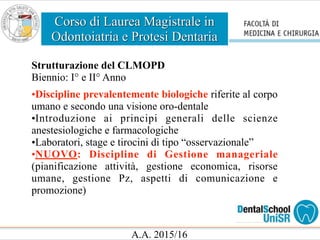 Corso di Laurea Magistrale in
Odontoiatria e Protesi Dentaria
A.A. 2015/16
Strutturazione del CLMOPD
Biennio: I° e II° Anno
•Discipline prevalentemente biologiche riferite al corpo
umano e secondo una visione oro-dentale
•Introduzione ai principi generali delle scienze
anestesiologiche e farmacologiche
•Laboratori, stage e tirocini di tipo “osservazionale”
•NUOVO: Discipline di Gestione manageriale
(pianificazione attività, gestione economica, risorse
umane, gestione Pz, aspetti di comunicazione e
promozione)
 