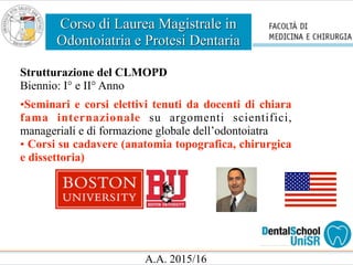 Corso di Laurea Magistrale in
Odontoiatria e Protesi Dentaria
A.A. 2015/16
Strutturazione del CLMOPD
Biennio: I° e II° Anno
•Seminari e corsi elettivi tenuti da docenti di chiara
fama internazionale su argomenti scientifici,
manageriali e di formazione globale dell’odontoiatra
• Corsi su cadavere (anatomia topografica, chirurgica
e dissettoria)
 