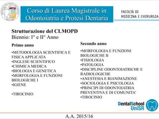 Corso di Laurea Magistrale in
Odontoiatria e Protesi Dentaria
A.A. 2015/16
Strutturazione del CLMOPD
Biennio: I° e II° Anno
Primo anno
•METODOLOGIA SCIENTIFICA E
FISICAAPPLICATA
•INGLESE SCIENTIFICO
•CHIMICA MEDICA
•BIOLOGIA E GENETICA
•MORFOLOGIA E FUNZIONI
BIOLOGICHE I
•IGIENE
•TIROCINIO
Secondo anno
•MORFOLOGIA E FUNZIONI
BIOLOGICHE II
•FISIOLOGIA
•PATOLOGIA
•DISCIPLINE ODONTOIATRICHE E
RADIOLOGICHE
•ANESTESIA E RIANIMAZIONE
•SOCIOLOGIA E PSICOLOGIA
•PRINCIPI DI ODONTOIATRIA
PREVENTIVA E DI COMUNITA’
•TIROCINIO
 