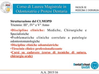 Corso di Laurea Magistrale in
Odontoiatria e Protesi Dentaria
A.A. 2015/16
Strutturazione del CLMOPD
Triennio: III°, IV° e V° Anno
•Discipline cliniche: Mediche, Chirurgiche e
Specialistiche
•Problematiche cliniche correlate a patologie
odontostomatologiche
•Discipline cliniche odontoiatriche
•Tirocinio clinico professionalizzante
•Corsi su cadavere (corso di tecniche di sutura,
chirurgia orale)
 