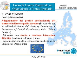 Corso di Laurea Magistrale in
Odontoiatria e Protesi Dentaria
A.A. 2015/16
NUOVO CLMOPD
Contenuti innovativi
Adeguamento del profilo professionale del
laureato italiano a quello europeo (in accordo con
le indicazioni fornite dall’Advisory Committee on
Formation of Dental Practitioners della Unione
Europea):
•Attraverso una stretta e continua interazione
didattica tra discenti, docenti e tutori
•Implementazione delle conoscenze mediche dello
Studente di Odontoiatria
 