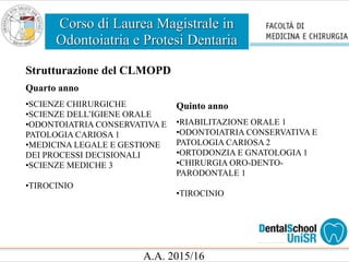 Corso di Laurea Magistrale in
Odontoiatria e Protesi Dentaria
A.A. 2015/16
Strutturazione del CLMOPD
Quarto anno
•SCIENZE CHIRURGICHE
•SCIENZE DELL’IGIENE ORALE
•ODONTOIATRIA CONSERVATIVA E
PATOLOGIA CARIOSA 1
•MEDICINA LEGALE E GESTIONE
DEI PROCESSI DECISIONALI
•SCIENZE MEDICHE 3
•TIROCINIO
Quinto anno
•RIABILITAZIONE ORALE 1
•ODONTOIATRIA CONSERVATIVA E
PATOLOGIA CARIOSA 2
•ORTODONZIA E GNATOLOGIA 1
•CHIRURGIA ORO-DENTO-
PARODONTALE 1
•TIROCINIO
 