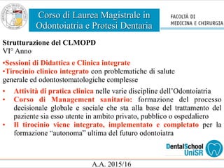 Corso di Laurea Magistrale in
Odontoiatria e Protesi Dentaria
A.A. 2015/16
Strutturazione del CLMOPD
VI° Anno
•Sessioni di Didattica e Clinica integrate
•Tirocinio clinico integrato con problematiche di salute
generale ed odontostomatologiche complesse
• Attività di pratica clinica nelle varie discipline dell’Odontoiatria
• Corso di Management sanitario: formazione del processo
decisionale globale e sociale che sta alla base del trattamento del
paziente sia esso utente in ambito privato, pubblico o ospedaliero
• Il tirocinio viene integrato, implementato e completato per la
formazione “autonoma” ultima del futuro odontoiatra
 