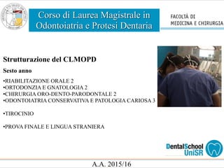 Corso di Laurea Magistrale in
Odontoiatria e Protesi Dentaria
A.A. 2015/16
Strutturazione del CLMOPD
Sesto anno
•RIABILITAZIONE ORALE 2
•ORTODONZIA E GNATOLOGIA 2
•CHIRURGIA ORO-DENTO-PARODONTALE 2
•ODONTOIATRIA CONSERVATIVA E PATOLOGIA CARIOSA 3
•TIROCINIO
•PROVA FINALE E LINGUA STRANIERA
 