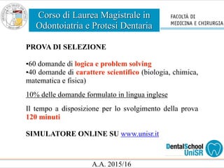 Corso di Laurea Magistrale in
Odontoiatria e Protesi Dentaria
A.A. 2015/16
PROVA DI SELEZIONE
•60 domande di logica e problem solving
•40 domande di carattere scientifico (biologia, chimica,
matematica e fisica)
10% delle domande formulato in lingua inglese
Il tempo a disposizione per lo svolgimento della prova
120 minuti
SIMULATORE ONLINE SU www.unisr.it
 