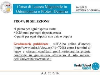 Corso di Laurea Magistrale in
Odontoiatria e Protesi Dentaria
A.A. 2015/16
PROVA DI SELEZIONE
•1 punto per ogni risposta esatta
•-0,25 punti per ogni risposta errata
•0 punti per ogni risposta non data o doppia
Graduatorie pubblicate sull’Albo online d’Ateneo
(http://www.unisr.it/view.asp?id=7208) entro i termini di
legge e ciascun candidato potrà visionare la propria
posizione in graduatoria attraverso il sito internet
dell’Università www.unisr.it
 