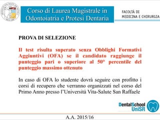 Corso di Laurea Magistrale in
Odontoiatria e Protesi Dentaria
A.A. 2015/16
PROVA DI SELEZIONE
Il test risulta superato senza Obblighi Formativi
Aggiuntivi (OFA) se il candidato raggiunge il
punteggio pari o superiore al 50° percentile del
punteggio massimo ottenuto
In caso di OFA lo studente dovrà seguire con profitto i
corsi di recupero che verranno organizzati nel corso del
Primo Anno presso l’Università Vita-Salute San Raffaele
 