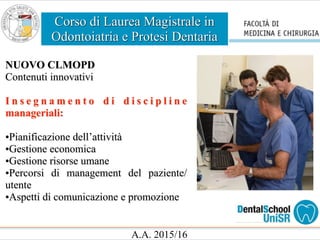 Corso di Laurea Magistrale in
Odontoiatria e Protesi Dentaria
A.A. 2015/16
NUOVO CLMOPD
Contenuti innovativi
I n s e g n a m e n t o d i d i s c i p l i n e
manageriali:
•Pianificazione dell’attività
•Gestione economica
•Gestione risorse umane
•Percorsi di management del paziente/
utente
•Aspetti di comunicazione e promozione
 