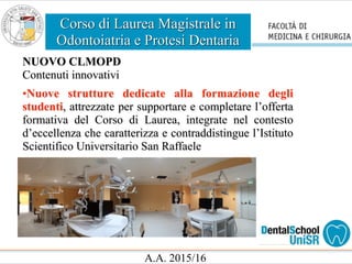 Corso di Laurea Magistrale in
Odontoiatria e Protesi Dentaria
A.A. 2015/16
NUOVO CLMOPD
Contenuti innovativi
•Nuove strutture dedicate alla formazione degli
studenti, attrezzate per supportare e completare l’offerta
formativa del Corso di Laurea, integrate nel contesto
d’eccellenza che caratterizza e contraddistingue l’Istituto
Scientifico Universitario San Raffaele
 