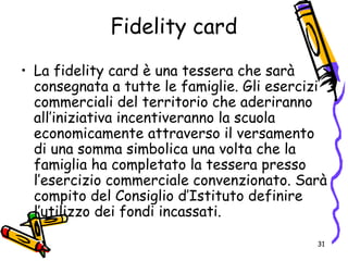 Fidelity card
• La fidelity card è una tessera che sarà
consegnata a tutte le famiglie. Gli esercizi
commerciali del territorio che aderiranno
all’iniziativa incentiveranno la scuola
economicamente attraverso il versamento
di una somma simbolica una volta che la
famiglia ha completato la tessera presso
l’esercizio commerciale convenzionato. Sarà
compito del Consiglio d’Istituto definire
l’utilizzo dei fondi incassati.
31
 