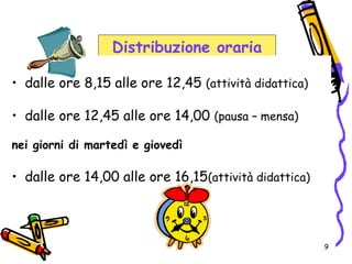9
Distribuzione oraria
• dalle ore 8,15 alle ore 12,45 (attività didattica)
• dalle ore 12,45 alle ore 14,00 (pausa – mensa)
nei giorni di martedì e giovedì
• dalle ore 14,00 alle ore 16,15(attività didattica)
 
