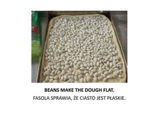 BEANS MAKE THE DOUGH FLAT.
FASOLA SPRAWIA, ŻE CIASTO JEST PŁASKIE.
 