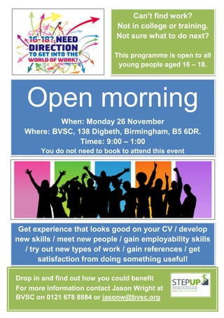 Can’t find work?
                              Not in college or training.
                              Not sure what to do next?

                             This programme is open to all
                              young people aged 16 – 18.




   Open morning
           When: Monday 26 November
  Where: BVSC, 138 Digbeth, Birmingham, B5 6DR.
                Times: 9:00 – 1:00
       You do not need to book to attend this event




 Get experience that looks good on your CV / develop
new skills / meet new people / gain employability skills
  / try out new types of work / gain references / get
       satisfaction from doing something useful!

Drop in and find out how you could benefit
For more information contact Jason Wright at
BVSC on 0121 678 8884 or jasonw@bvsc.org
 