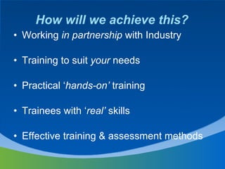 How will we achieve this? Working  in partnership  with Industry Training to suit  your  needs Practical ‘ hands-on’  training Trainees with ‘ real’  skills Effective training & assessment methods 
