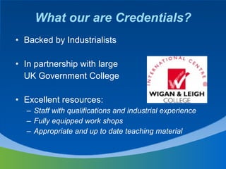 What our are Credentials? Backed by Industrialists  In partnership with large UK Government College Excellent resources: Staff with qualifications and industrial experience Fully equipped work shops Appropriate and up to date teaching material 