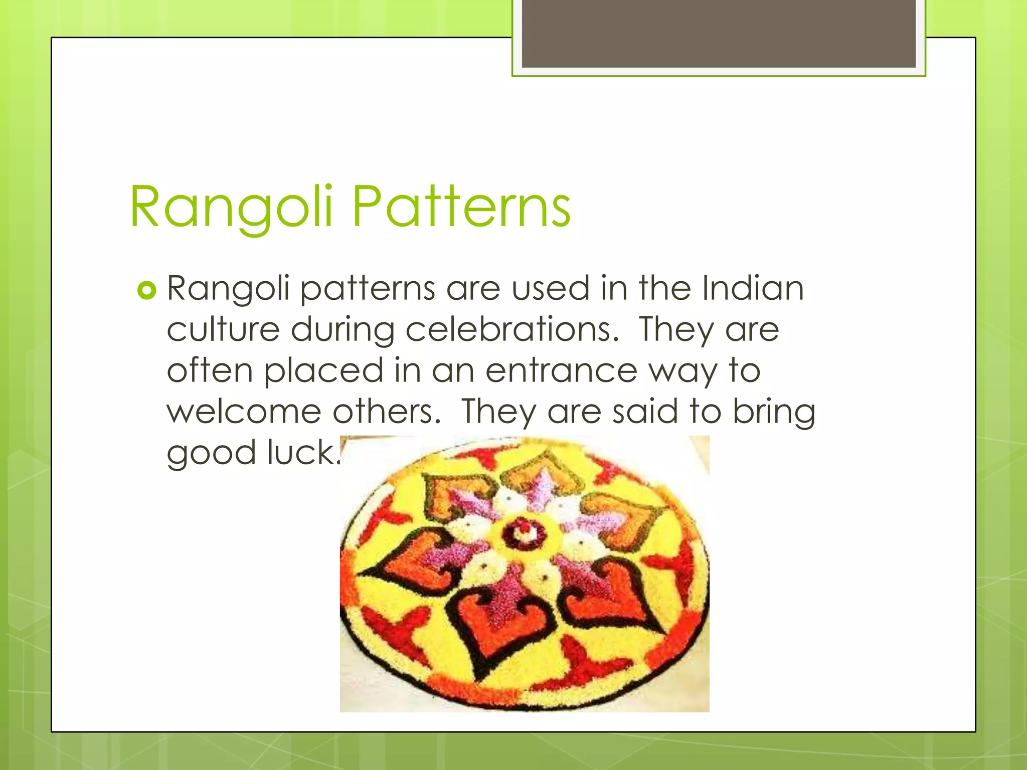 Rangoli Patterns
 Rangolipatterns are used in the Indian
 culture during celebrations. They are
 often placed in an entrance way to
 welcome others. They are said to bring
 good luck.
 