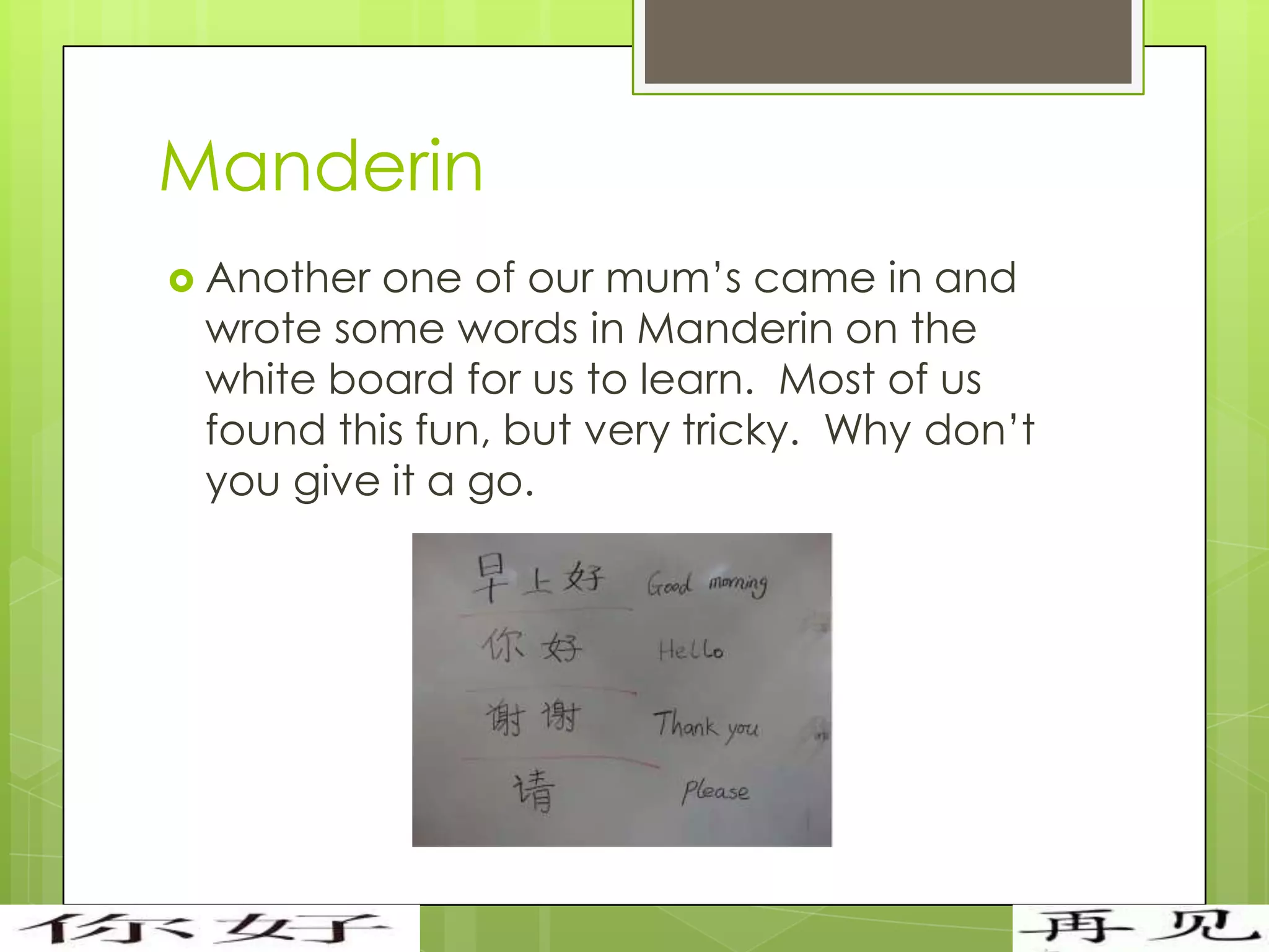 Manderin
 Anotherone of our mum’s came in and
 wrote some words in Manderin on the
 white board for us to learn. Most of us
 found this fun, but very tricky. Why don’t
 you give it a go.
 